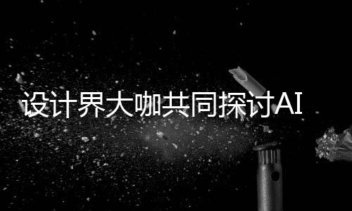未如何人机人机同探讨A咖共I浪来设界大计将潮下共创设计设计走向协同发展